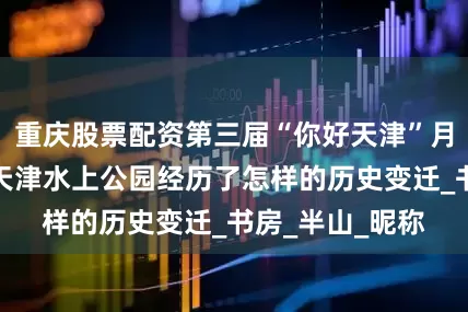 重庆股票配资第三届“你好天津”月度获奖作品：天津水上公园经历了怎样的历史变迁_书房_半山_昵称