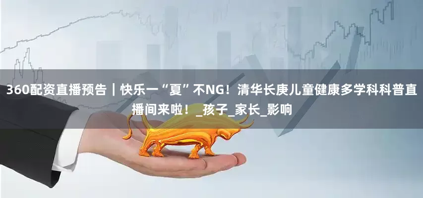360配资直播预告｜快乐一“夏”不NG！清华长庚儿童健康多学科科普直播间来啦！_孩子_家长_影响