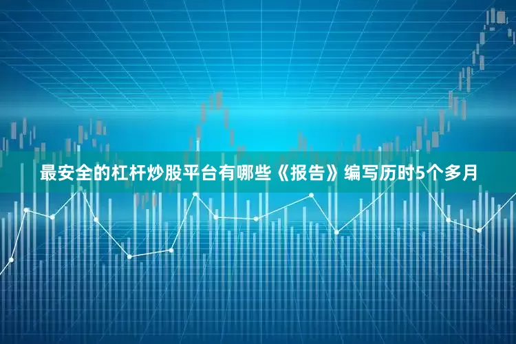 最安全的杠杆炒股平台有哪些　　《报告》编写历时5个多月