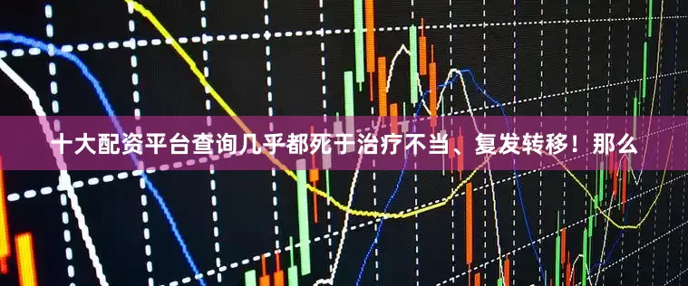 十大配资平台查询几乎都死于治疗不当、复发转移！那么