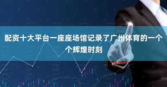 配资十大平台一座座场馆记录了广州体育的一个个辉煌时刻