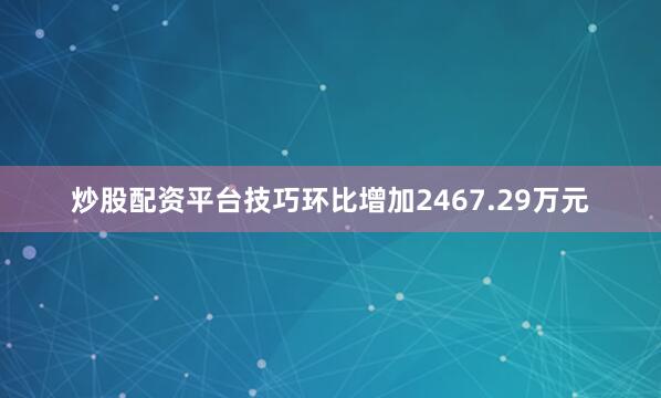 炒股配资平台技巧环比增加2467.29万元