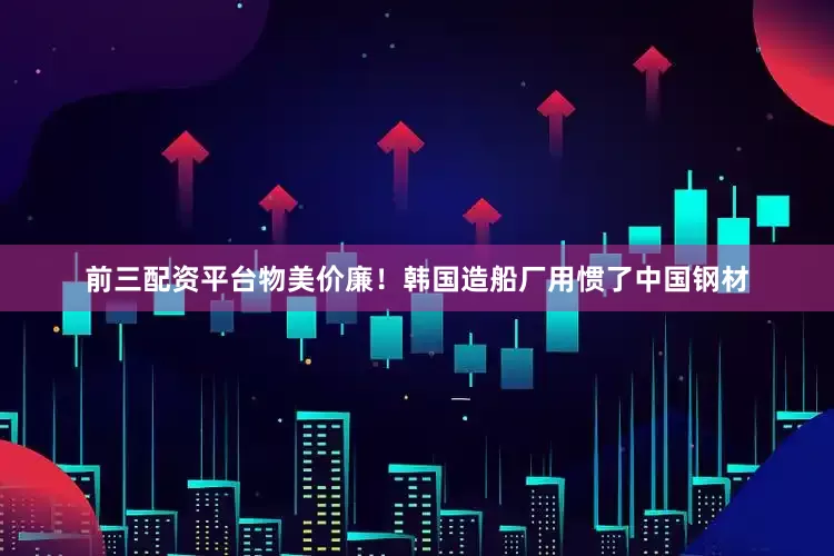 前三配资平台物美价廉！韩国造船厂用惯了中国钢材
