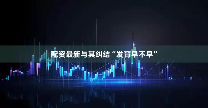 配资最新与其纠结“发育早不早”