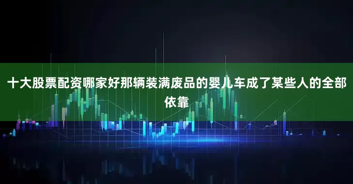 十大股票配资哪家好那辆装满废品的婴儿车成了某些人的全部依靠